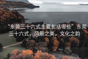 “東莞三十六式主要包括哪些”東莞三十六式，風(fēng)景之美，文化之韻