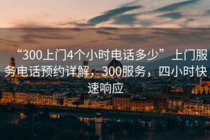 “300上門(mén)4個(gè)小時(shí)電話(huà)多少”上門(mén)服務(wù)電話(huà)預約詳解，300服務(wù)，四小時(shí)快速響應