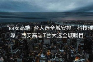 “西安高端T臺大選全城安排”科技璀璨，西安高端T臺大選全城矚目