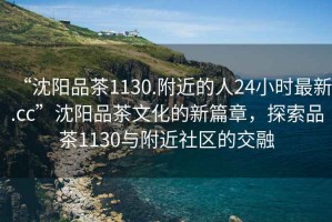 “沈陽(yáng)品茶1130.附近的人24小時(shí)最新.cc”沈陽(yáng)品茶文化的新篇章，探索品茶1130與附近社區的交融