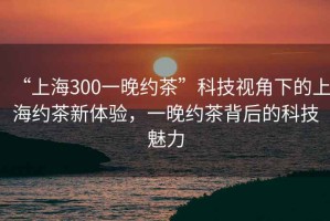 “上海300一晚約茶”科技視角下的上海約茶新體驗，一晚約茶背后的科技魅力