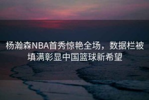 楊瀚森NBA首秀驚艷全場(chǎng)，數據欄被填滿(mǎn)彰顯中國籃球新希望