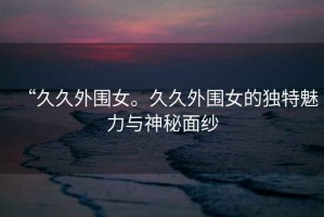 “久久外圍女。久久外圍女的獨特魅力與神秘面紗