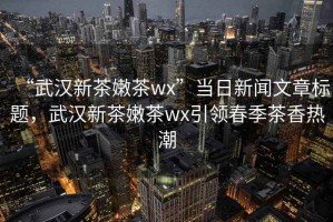 “武漢新茶嫩茶wx”當日新聞文章標題，武漢新茶嫩茶wx引領(lǐng)春季茶香熱潮