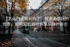 “怎么約無(wú)償玩的了”探索無(wú)償玩的世界，如何輕松邀約共享樂(lè )趣的新方式