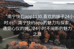 “南寧快約app1130.喜歡的妹子24小時(shí).cc”南寧快約app的魅力與探索，遇見(jiàn)心儀的她，24小時(shí)不間斷的魅力之旅