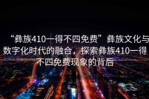 “彝族410一得不四免費”彝族文化與數字化時(shí)代的融合，探索彝族410一得不四免費現象的背后
