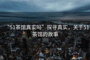 “51茶館真實(shí)嗎”探尋真實(shí)，關(guān)于51茶館的故事