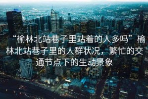 “榆林北站巷子里站著(zhù)的人多嗎”榆林北站巷子里的人群狀況，繁忙的交通節點(diǎn)下的生動(dòng)景象