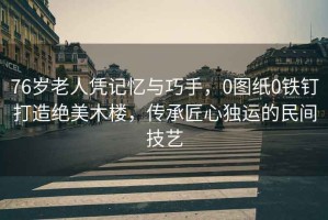 76歲老人憑記憶與巧手，0圖紙0鐵釘打造絕美木樓，傳承匠心獨運的民間技藝
