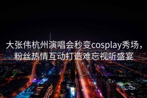 大張偉杭州演唱會(huì )秒變cosplay秀場(chǎng)，粉絲熱情互動(dòng)打造難忘視聽(tīng)盛宴