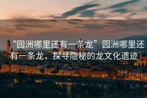 “園洲哪里還有一條龍”園洲哪里還有一條龍，探尋隱秘的龍文化遺跡