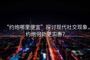 “約炮哪里便宜”探討現代社交現象，約炮何處更實(shí)惠？