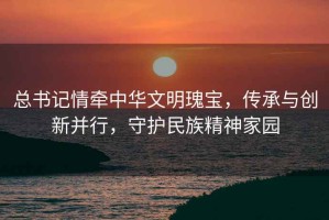 總書(shū)記情牽中華文明瑰寶，傳承與創(chuàng  )新并行，守護民族精神家園