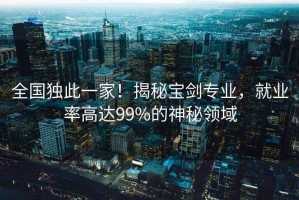 全國獨此一家！揭秘寶劍專(zhuān)業(yè)，就業(yè)率高達99%的神秘領(lǐng)域
