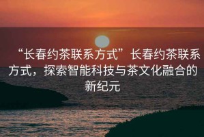 “長(cháng)春約茶聯(lián)系方式”長(cháng)春約茶聯(lián)系方式，探索智能科技與茶文化融合的新紀元