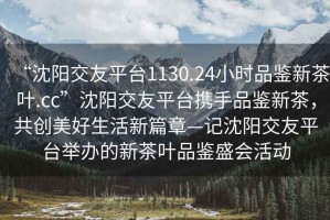 “沈陽(yáng)交友平臺1130.24小時(shí)品鑒新茶葉.cc”沈陽(yáng)交友平臺攜手品鑒新茶，共創(chuàng  )美好生活新篇章—記沈陽(yáng)交友平臺舉辦的新茶葉品鑒盛會(huì )活動(dòng)