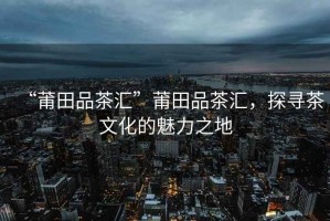 “莆田品茶匯”莆田品茶匯，探尋茶文化的魅力之地