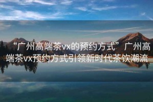“廣州高端茶vx的預約方式”廣州高端茶vx預約方式引領(lǐng)新時(shí)代茶飲潮流