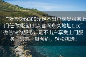 “微信快約300元足不出戶(hù)享受服務(wù)上門(mén)任你挑選1114.官網(wǎng)永久地址1.cc”微信快約服務(wù)，足不出戶(hù)享受上門(mén)服務(wù)，只需一鍵預約，輕松挑選！
