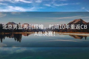 北京男籃再創(chuàng  )輝煌，時(shí)隔10年重返CBA總決賽！