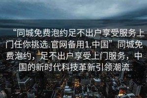 “同城免費泡約足不出戶(hù)享受服務(wù)上門(mén)任你挑選.官網(wǎng)備用1.中國”同城免費泡約，足不出戶(hù)享受上門(mén)服務(wù)，中國的新時(shí)代科技革新引領(lǐng)潮流