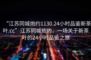 “江蘇同城炮約1130.24小時(shí)品鑒新茶葉.cc”江蘇同城炮約，一場(chǎng)關(guān)于新茶葉的24小時(shí)品鑒之旅