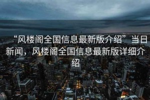 “風(fēng)樓閣全國信息最新版介紹”當日新聞，風(fēng)樓閣全國信息最新版詳細介紹
