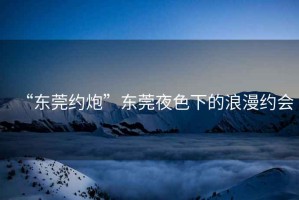 “東莞約炮”東莞夜色下的浪漫約會(huì )