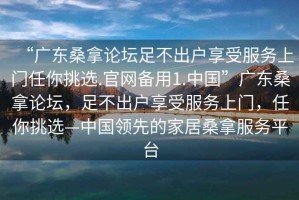 “廣東桑拿論壇足不出戶(hù)享受服務(wù)上門(mén)任你挑選.官網(wǎng)備用1.中國”廣東桑拿論壇，足不出戶(hù)享受服務(wù)上門(mén)，任你挑選—中國領(lǐng)先的家居桑拿服務(wù)平臺