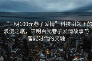 “三明100元巷子愛(ài)情”科技引領(lǐng)下的浪漫之旅，三明百元巷子愛(ài)情故事與智能時(shí)代的交融