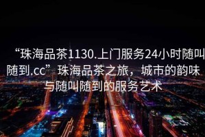 “珠海品茶1130.上門(mén)服務(wù)24小時(shí)隨叫隨到.cc”珠海品茶之旅，城市的韻味與隨叫隨到的服務(wù)藝術(shù)