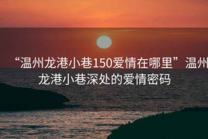 “溫州龍港小巷150愛(ài)情在哪里”溫州龍港小巷深處的愛(ài)情密碼