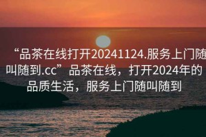 “品茶在線(xiàn)打開(kāi)20241124.服務(wù)上門(mén)隨叫隨到.cc”品茶在線(xiàn)，打開(kāi)2024年的品質(zhì)生活，服務(wù)上門(mén)隨叫隨到