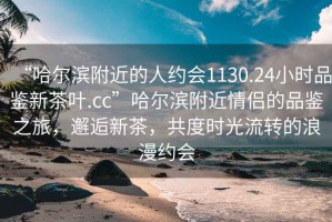 “哈爾濱附近的人約會(huì )1130.24小時(shí)品鑒新茶葉.cc”哈爾濱附近情侶的品鑒之旅，邂逅新茶，共度時(shí)光流轉的浪漫約會(huì )
