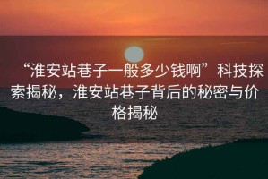 “淮安站巷子一般多少錢(qián)啊”科技探索揭秘，淮安站巷子背后的秘密與價(jià)格揭秘