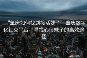 “肇慶如何找到接活妹子”肇慶數字化社交平臺，尋找心儀妹子的高效途徑