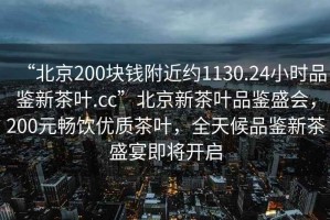 “北京200塊錢(qián)附近約1130.24小時(shí)品鑒新茶葉.cc”北京新茶葉品鑒盛會(huì )，200元暢飲優(yōu)質(zhì)茶葉，全天候品鑒新茶盛宴即將開(kāi)啟
