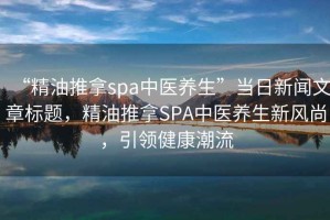 “精油推拿spa中醫養生”當日新聞文章標題，精油推拿SPA中醫養生新風(fēng)尚，引領(lǐng)健康潮流