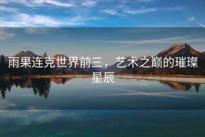 雨果連克世界前三，藝術(shù)之巔的璀璨星辰