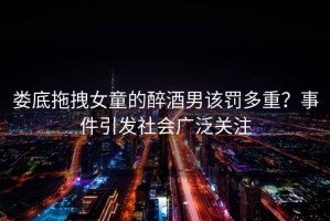 婁底拖拽女童的醉酒男該罰多重？事件引發(fā)社會(huì )廣泛關(guān)注