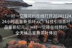 “一對一空降可約在線(xiàn)打開(kāi)20241124.24小時(shí)品鑒新茶葉.cc”科技引領(lǐng)茶葉品鑒新紀元，一對一空降在線(xiàn)預約，全天候品鑒新茶葉體驗