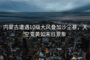內蒙古遭遇10級大風(fēng)疊加沙塵暴，天空變黃如末日景象