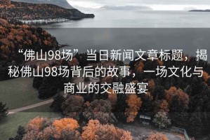 “佛山98場(chǎng)”當日新聞文章標題，揭秘佛山98場(chǎng)背后的故事，一場(chǎng)文化與商業(yè)的交融盛宴
