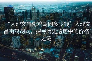 “大理文昌街雞胡同多少錢(qián)”大理文昌街雞胡同，探尋歷史遺跡中的價(jià)格之謎