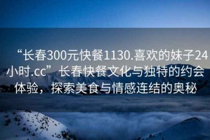 “長(cháng)春300元快餐1130.喜歡的妹子24小時(shí).cc”長(cháng)春快餐文化與獨特的約會(huì )體驗，探索美食與情感連結的奧秘