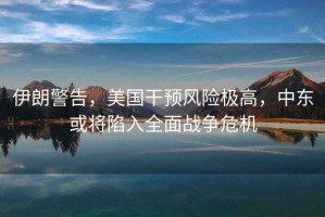伊朗警告，美國干預風(fēng)險極高，中東或將陷入全面戰爭危機