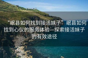 “岷縣如何找到接活妹子”岷縣如何找到心儀的服務(wù)體驗—探索接活妹子的有效途徑