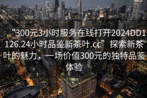 “300元3小時(shí)服務(wù)在線(xiàn)打開(kāi)2024DD1126.24小時(shí)品鑒新茶葉.cc”探索新茶葉的魅力，一場(chǎng)價(jià)值300元的獨特品鑒體驗