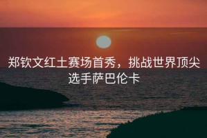 鄭欽文紅土賽場(chǎng)首秀，挑戰世界頂尖選手薩巴倫卡